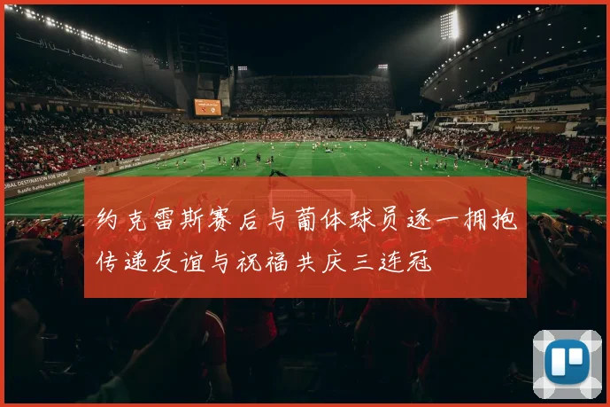 约克雷斯赛后与葡体球员逐一拥抱传递友谊与祝福共庆三连冠