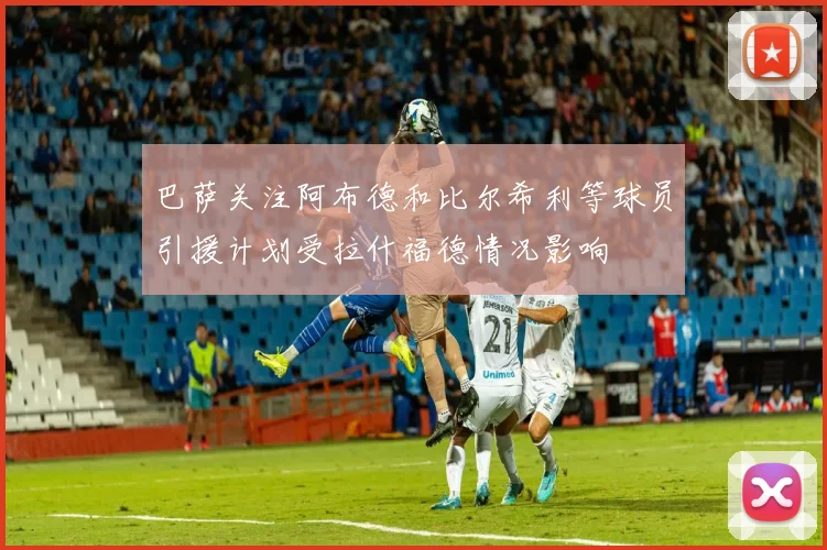 巴萨关注阿布德和比尔希利等球员引援计划受拉什福德情况影响
