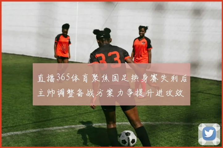 直播365体育聚焦国足热身赛失利后主帅调整备战方案力争提升进攻效率