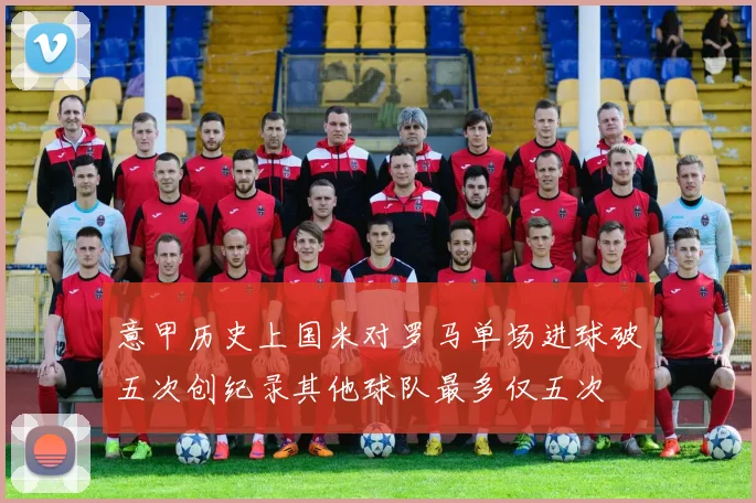 意甲历史上国米对罗马单场进球破五次创纪录其他球队最多仅五次