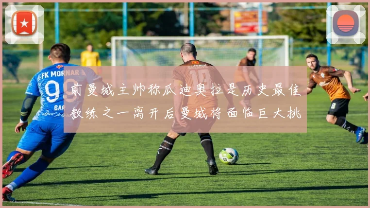 前曼城主帅称瓜迪奥拉是历史最佳教练之一离开后曼城将面临巨大挑战