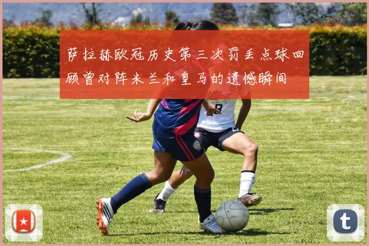 萨拉赫欧冠历史第三次罚丢点球回顾曾对阵米兰和皇马的遗憾瞬间