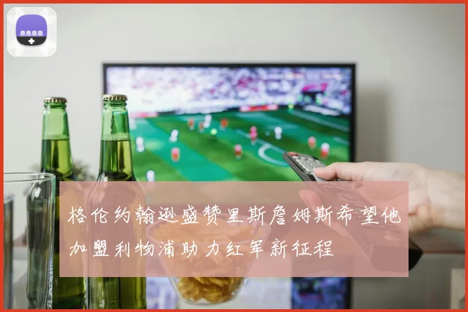 格伦约翰逊盛赞里斯詹姆斯希望他加盟利物浦助力红军新征程