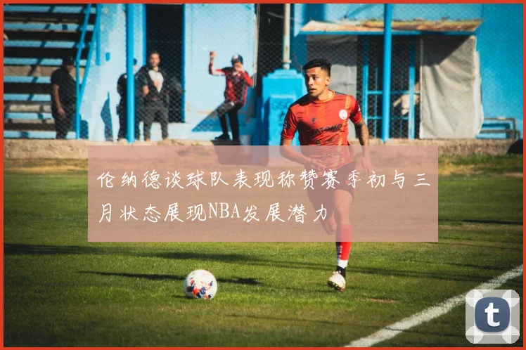 伦纳德谈球队表现称赞赛季初与三月状态展现NBA发展潜力