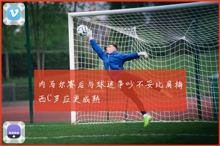 内马尔赛后与球迷争吵不妥比肩梅西C罗应更成熟