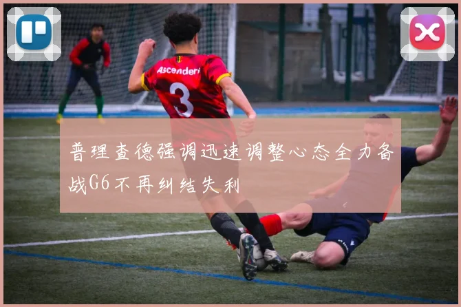 普理查德强调迅速调整心态全力备战G6不再纠结失利