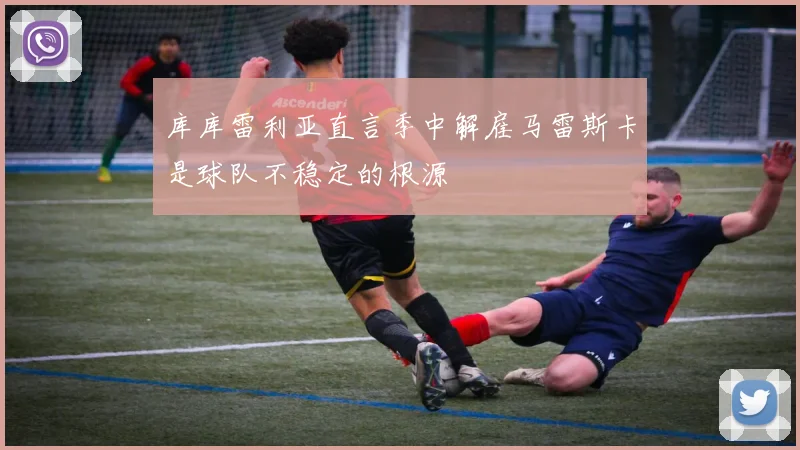 库库雷利亚直言季中解雇马雷斯卡是球队不稳定的根源