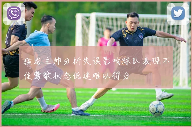 猛龙主帅分析失误影响球队表现不佳莺歌状态低迷难以得分