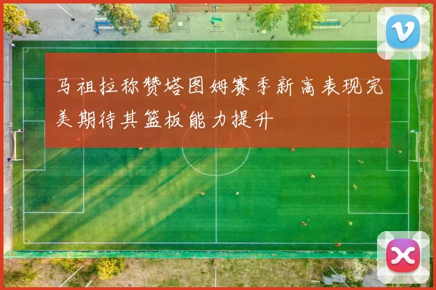 马祖拉称赞塔图姆赛季新高表现完美期待其篮板能力提升