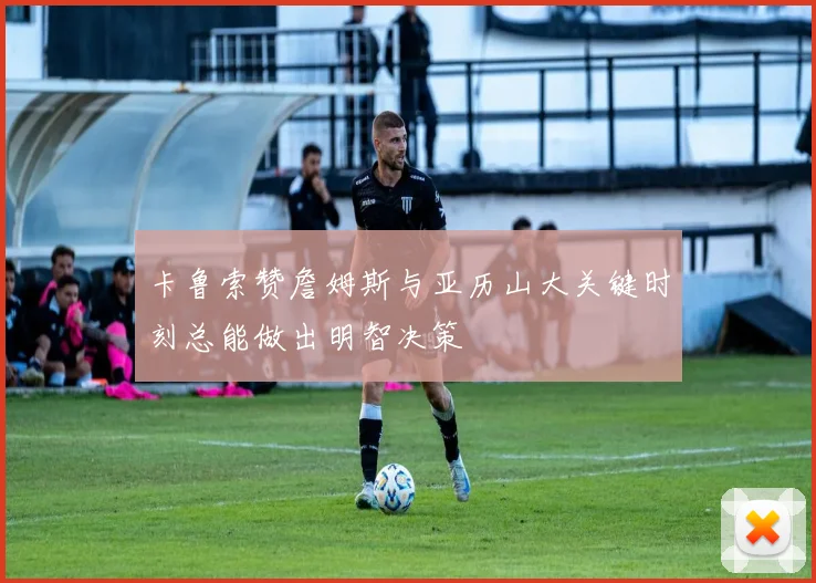 卡鲁索赞詹姆斯与亚历山大关键时刻总能做出明智决策