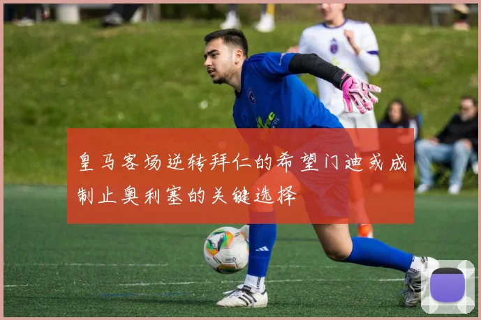 皇马客场逆转拜仁的希望门迪或成制止奥利塞的关键选择
