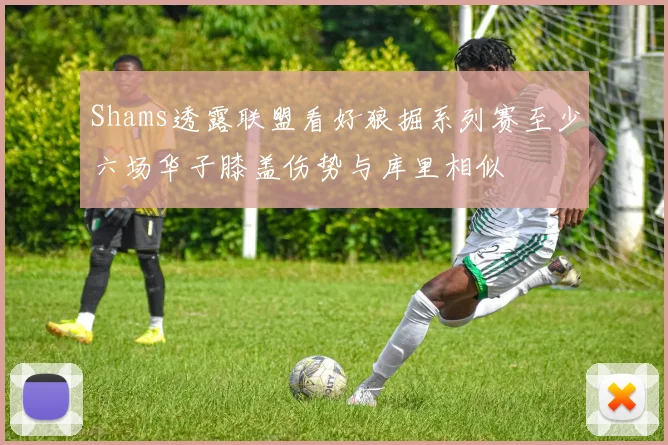 Shams透露联盟看好狼掘系列赛至少六场华子膝盖伤势与库里相似