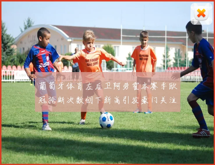 葡萄牙体育左后卫阿劳霍本赛季欧冠抢断次数创下新高引发豪门关注