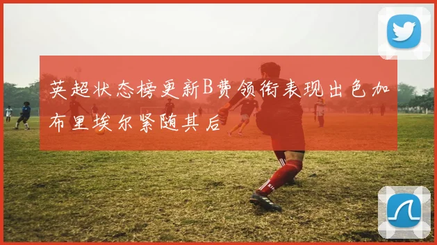 英超状态榜更新B费领衔表现出色加布里埃尔紧随其后