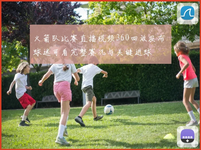 火箭队比赛直播视频360回放发布 球迷可看完整赛况与关键进球