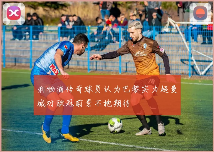 利物浦传奇球员认为巴黎实力超曼城对欧冠前景不抱期待